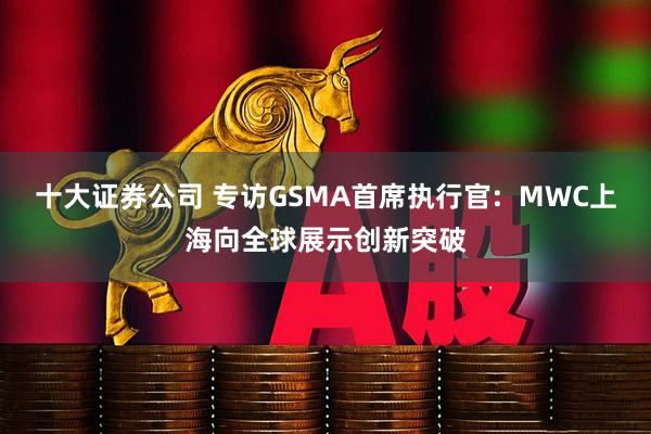 十大证券公司 专访GSMA首席执行官:  MWC上海向全球展示创新突破