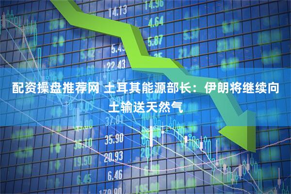 配资操盘推荐网 土耳其能源部长：伊朗将继续向土输送天然气