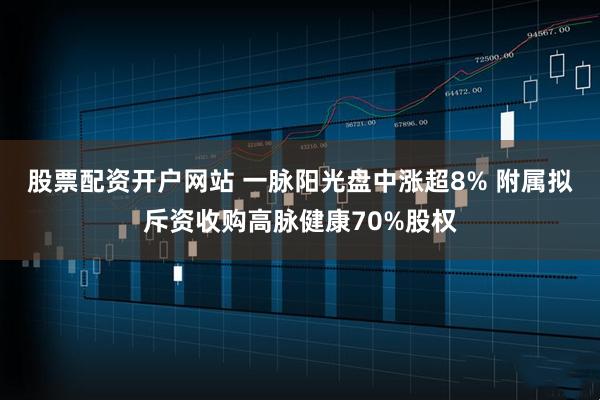 股票配资开户网站 一脉阳光盘中涨超8% 附属拟斥资收购高脉健康70%股权