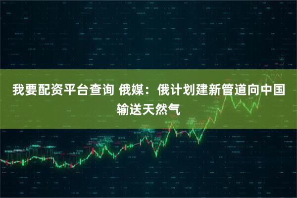 我要配资平台查询 俄媒：俄计划建新管道向中国输送天然气