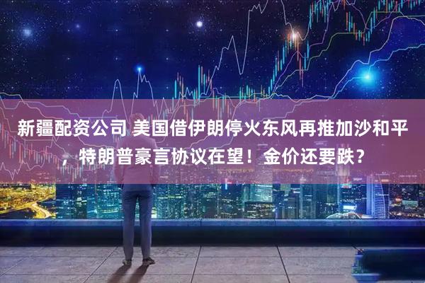 新疆配资公司 美国借伊朗停火东风再推加沙和平，特朗普豪言协议在望！金价还要跌？