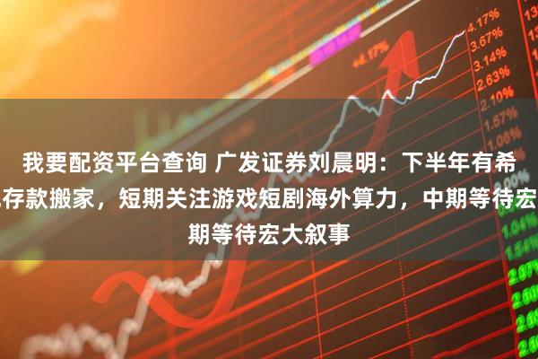 我要配资平台查询 广发证券刘晨明：下半年有希望再现存款搬家，短期关注游戏短剧海外算力，中期等待宏大叙事