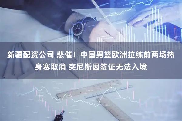 新疆配资公司 悲催！中国男篮欧洲拉练前两场热身赛取消 突尼斯因签证无法入境