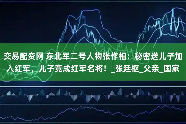 交易配资网 东北军二号人物张作相：秘密送儿子加入红军，儿子竟成红军名将！_张廷枢_父亲_国家