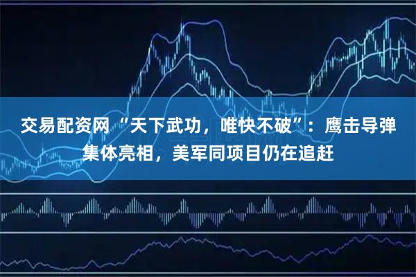 交易配资网 “天下武功，唯快不破”：鹰击导弹集体亮相，美军同项目仍在追赶