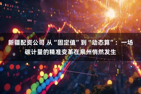 新疆配资公司 从“固定值”到“动态算”：一场碳计量的精准变革在泉州悄然发生