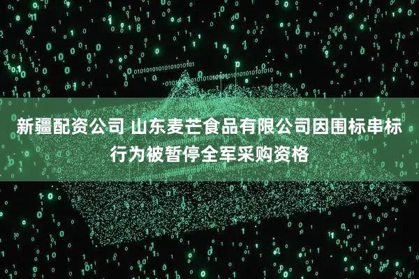 新疆配资公司 山东麦芒食品有限公司因围标串标行为被暂停全军采购资格