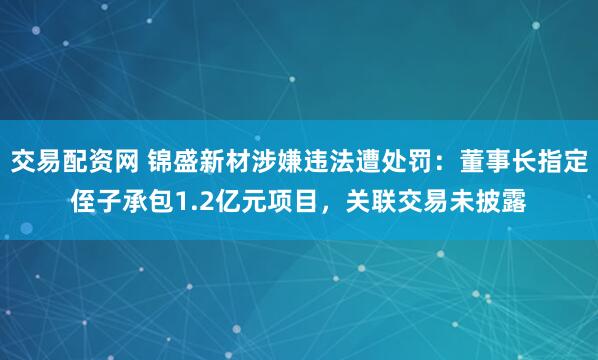 交易配资网 锦盛新材涉嫌违法遭处罚：董事长指定侄子承包1.2亿元项目，关联交易未披露