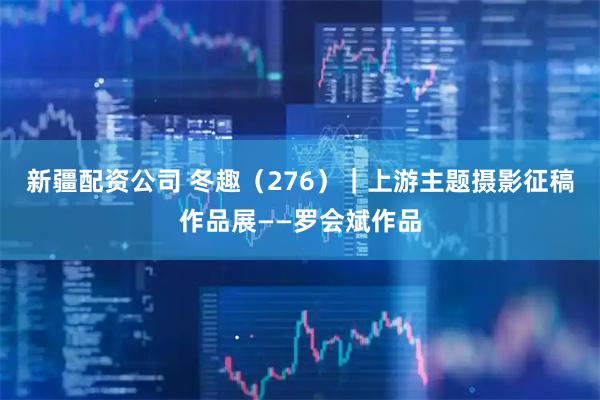 新疆配资公司 冬趣（276）｜上游主题摄影征稿作品展——罗会斌作品