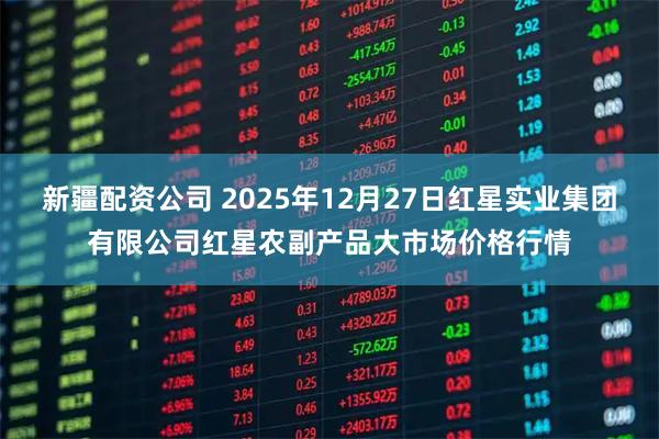 新疆配资公司 2025年12月27日红星实业集团有限公司红星农副产品大市场价格行情
