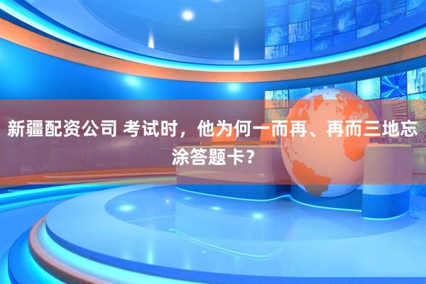 新疆配资公司 考试时，他为何一而再、再而三地忘涂答题卡？