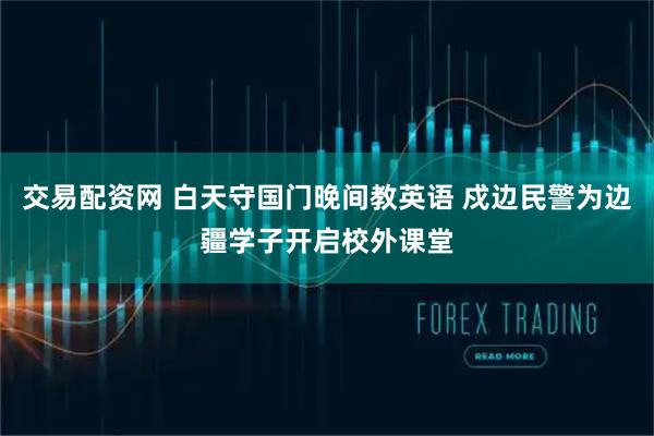 交易配资网 白天守国门晚间教英语 戍边民警为边疆学子开启校外课堂