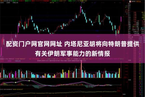 配资门户网官网网址 内塔尼亚胡将向特朗普提供有关伊朗军事能力的新情报