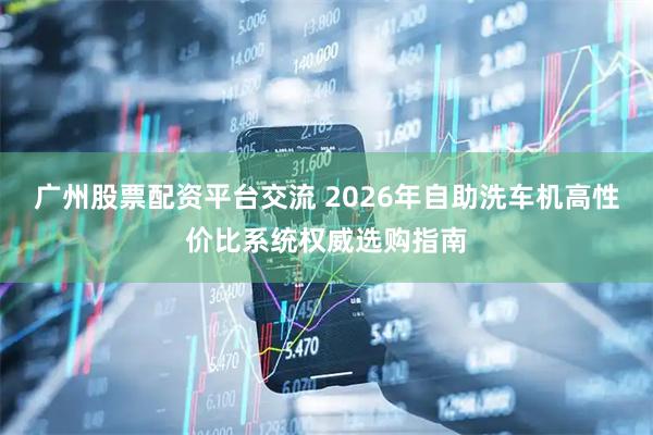 广州股票配资平台交流 2026年自助洗车机高性价比系统权威选购指南