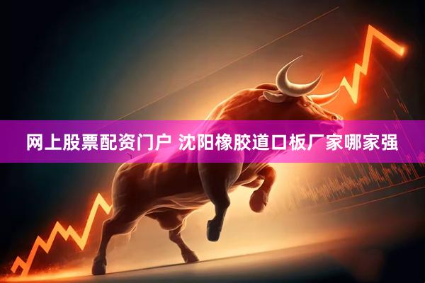 网上股票配资门户 沈阳橡胶道口板厂家哪家强