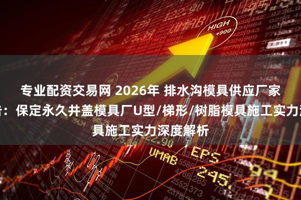 专业配资交易网 2026年 排水沟模具供应厂家评估报告：保定永久井盖模具厂U型/梯形/树脂模具施工实力深度解析