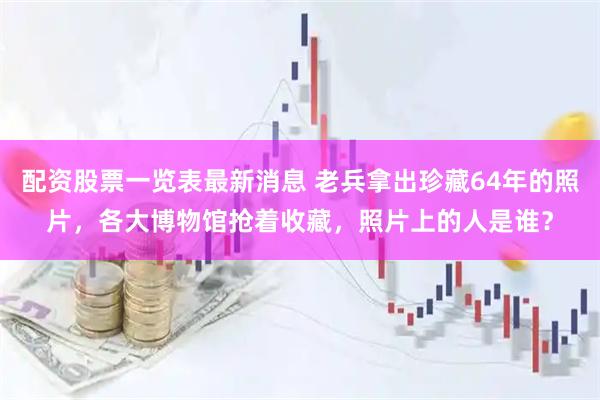 配资股票一览表最新消息 老兵拿出珍藏64年的照片，各大博物馆抢着收藏，照片上的人是谁？