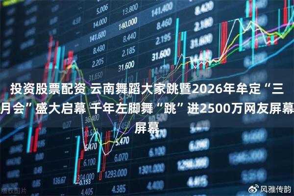 投资股票配资 云南舞蹈大家跳暨2026年牟定“三月会”盛大启幕 千年左脚舞“跳”进2500万网友屏幕
