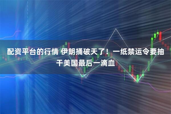 配资平台的行情 伊朗捅破天了！一纸禁运令要抽干美国最后一滴血