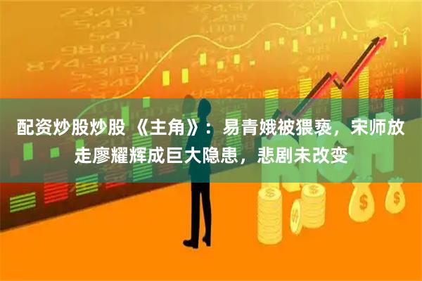 配资炒股炒股 《主角》：易青娥被猥亵，宋师放走廖耀辉成巨大隐患，悲剧未改变