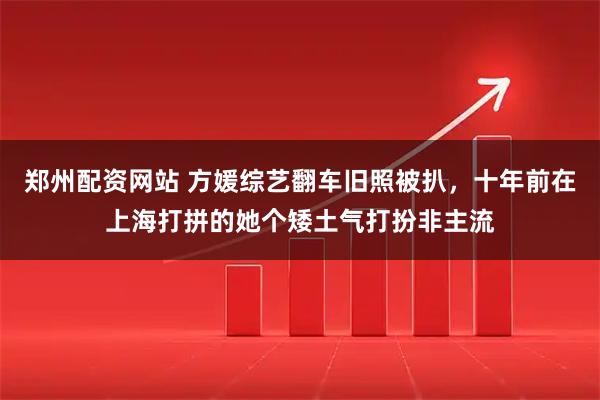 郑州配资网站 方媛综艺翻车旧照被扒，十年前在上海打拼的她个矮土气打扮非主流