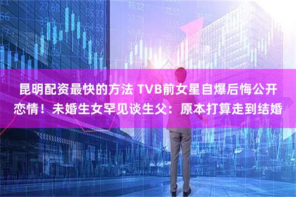 昆明配资最快的方法 TVB前女星自爆后悔公开恋情！未婚生女罕见谈生父：原本打算走到结婚