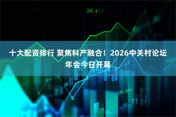十大配资排行 聚焦科产融合!2026中关村论坛年会今日开幕